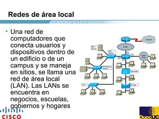 Redes de área local
• Una red de
computadores que
conecta usuarios y
dispositivos dentro de
un edificio o de un
campus y se maneja
en sitios, se llama una
red de área local
(LAN). Las LANs se
encuentra en
negocios, escuelas,
gobiernos y hogares
 