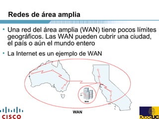Redes de área amplia
• Una red del área amplia (WAN) tiene pocos límites
geográficos. Las WAN pueden cubrir una ciudad,
el país o aún el mundo entero
• La Internet es un ejemplo de WAN
 