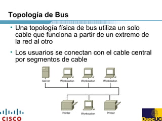 Topología de Bus
• Una topología física de bus utiliza un solo
cable que funciona a partir de un extremo de
la red al otro
• Los usuarios se conectan con el cable central
por segmentos de cable
 