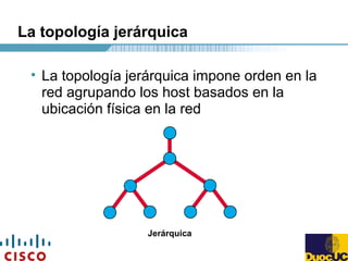 La topología jerárquica
• La topología jerárquica impone orden en la
red agrupando los host basados en la
ubicación física en la red
Jerárquica
 