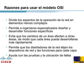 Razones para usar el módelo OSI
• Divide los aspectos de la operación de la red en
elementos menos complejos
• Permite a ingenieros especializados diseñar y
desarrollar funciones específicas
• Evita que los cambios de un área afecten a otras
áreas, de modo que cada área pueda desarrollarse
más rápidamente
• Permite que los diseñadores de la red elijan los
dispositivos de red y las funciones para cada capa
• Ayuda con las pruebas y la ubicación de fallas
 