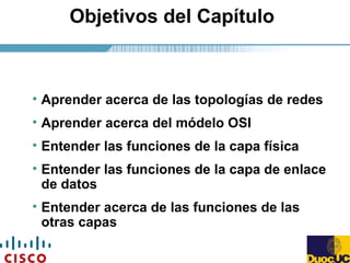 Objetivos del Capítulo
• Aprender acerca de las topologías de redes
• Aprender acerca del módelo OSI
• Entender las funciones de la capa física
• Entender las funciones de la capa de enlace
de datos
• Entender acerca de las funciones de las
otras capas
 