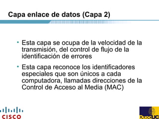 Capa enlace de datos (Capa 2)
• Esta capa se ocupa de la velocidad de la
transmisión, del control de flujo de la
identificación de errores
• Esta capa reconoce los identificadores
especiales que son únicos a cada
computadora, llamadas direcciones de la
Control de Acceso al Media (MAC)
 