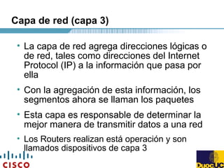 Capa de red (capa 3)
• La capa de red agrega direcciones lógicas o
de red, tales como direcciones del Internet
Protocol (IP) a la información que pasa por
ella
• Con la agregación de esta información, los
segmentos ahora se llaman los paquetes
• Esta capa es responsable de determinar la
mejor manera de transmitir datos a una red
• Los Routers realizan está operación y son
llamados dispositivos de capa 3
 