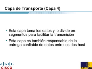 Capa de Transporte (Capa 4)
• Esta capa toma los datos y lo divide en
segmentos para facilitar la transmisión
• Esta capa es también responsable de la
entrega confiable de datos entre los dos host
 