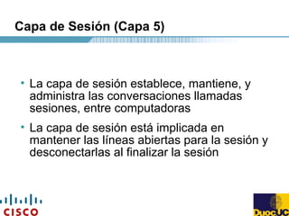 Capa de Sesión (Capa 5)
• La capa de sesión establece, mantiene, y
administra las conversaciones llamadas
sesiones, entre computadoras
• La capa de sesión está implicada en
mantener las líneas abiertas para la sesión y
desconectarlas al finalizar la sesión
 