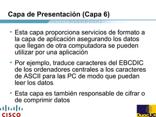Capa de Presentación (Capa 6)
• Esta capa proporciona servicios de formato a
la capa de aplicación asegurando los datos
que llegan de otra computadora se pueden
utilizar por una aplicación
• Por ejemplo, traduce caracteres del EBCDIC
de los ordenadores centrales a los caracteres
de ASCII para las PC de modo que puedan
leer los datos
• Esta capa es también responsable de cifrar o
de comprimir datos
 