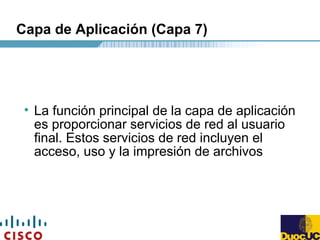 Capa de Aplicación (Capa 7)
• La función principal de la capa de aplicación
es proporcionar servicios de red al usuario
final. Estos servicios de red incluyen el
acceso, uso y la impresión de archivos
 