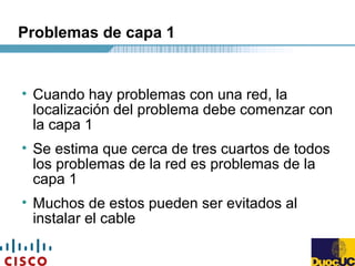 Problemas de capa 1
• Cuando hay problemas con una red, la
localización del problema debe comenzar con
la capa 1
• Se estima que cerca de tres cuartos de todos
los problemas de la red es problemas de la
capa 1
• Muchos de estos pueden ser evitados al
instalar el cable
 