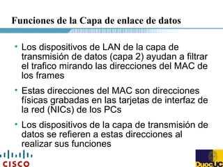Funciones de la Capa de enlace de datos
• Los dispositivos de LAN de la capa de
transmisión de datos (capa 2) ayudan a filtrar
el trafico mirando las direcciones del MAC de
los frames
• Estas direcciones del MAC son direcciones
físicas grabadas en las tarjetas de interfaz de
la red (NICs) de los PCs
• Los dispositivos de la capa de transmisión de
datos se refieren a estas direcciones al
realizar sus funciones
 