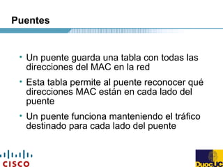 Puentes
• Un puente guarda una tabla con todas las
direcciones del MAC en la red
• Esta tabla permite al puente reconocer qué
direcciones MAC están en cada lado del
puente
• Un puente funciona manteniendo el tráfico
destinado para cada lado del puente
 