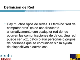Definicion de Red
• Hay muchos tipos de redes. El término “red de
computadores” es de uso frecuente
alternativamente con cualquier red donde
ocurren las comunicaciones de datos. Una red
puede ser voz, datos o aún personas o grupos
de personas que se comunican sin la ayuda
de dispositivos electrónicos
 