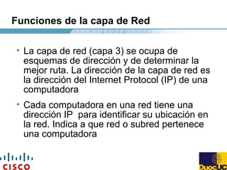 Funciones de la capa de Red
• La capa de red (capa 3) se ocupa de
esquemas de dirección y de determinar la
mejor ruta. La dirección de la capa de red es
la dirección del Internet Protocol (IP) de una
computadora
• Cada computadora en una red tiene una
dirección IP para identificar su ubicación en
la red. Indica a que red o subred pertenece
una computadora
 