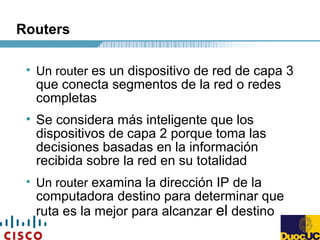 Routers
• Un router es un dispositivo de red de capa 3
que conecta segmentos de la red o redes
completas
• Se considera más inteligente que los
dispositivos de capa 2 porque toma las
decisiones basadas en la información
recibida sobre la red en su totalidad
• Un router examina la dirección IP de la
computadora destino para determinar que
ruta es la mejor para alcanzar el destino
 