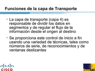 Funciones de la capa de Transporte
• La capa de transporte (capa 4) es
responsable de dividir los datos en
segmentos y de regular el flujo de la
información desde el origen al destino
• Se proporciona este control de inicio a fin
usando una variedad de técnicas, tales como
números de serie, de reconocimientos y de
ventanas deslizantes
 