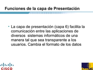 Funciones de la capa de Presentación
• La capa de presentación (capa 6) facilita la
comunicación entre las aplicaciones de
diversos sistemas informáticos de una
manera tal que sea transparente a los
usuarios. Cambia el formato de los datos
 