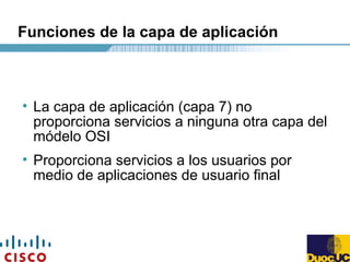 Funciones de la capa de aplicación
• La capa de aplicación (capa 7) no
proporciona servicios a ninguna otra capa del
módelo OSI
• Proporciona servicios a los usuarios por
medio de aplicaciones de usuario final
 
