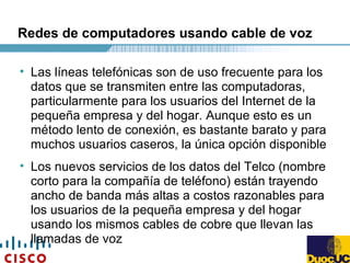 Redes de computadores usando cable de voz
• Las líneas telefónicas son de uso frecuente para los
datos que se transmiten entre las computadoras,
particularmente para los usuarios del Internet de la
pequeña empresa y del hogar. Aunque esto es un
método lento de conexión, es bastante barato y para
muchos usuarios caseros, la única opción disponible
• Los nuevos servicios de los datos del Telco (nombre
corto para la compañía de teléfono) están trayendo
ancho de banda más altas a costos razonables para
los usuarios de la pequeña empresa y del hogar
usando los mismos cables de cobre que llevan las
llamadas de voz
 