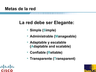 Metas de la red
• Simple (Simple)
• Administrable (Manageable)
• Adaptable y escalable
(Adaptable and scalable)
• Confiable (Reliable)
• Transparente (Transparent)
La red debe ser Elegante:
 