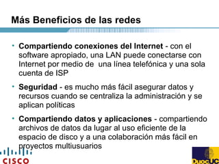 Más Beneficios de las redes
• Compartiendo conexiones del Internet - con el
software apropiado, una LAN puede conectarse con
Internet por medio de una línea telefónica y una sola
cuenta de ISP
• Seguridad - es mucho más fácil asegurar datos y
recursos cuando se centraliza la administración y se
aplican políticas
• Compartiendo datos y aplicaciones - compartiendo
archivos de datos da lugar al uso eficiente de la
espacio de disco y a una colaboración más fácil en
proyectos multiusuarios
 