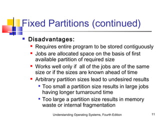 Understanding Operating Systems, Fourth Edition 11
Fixed Partitions (continued)
 Disadvantages:
 Requires entire program to be stored contiguously
 Jobs are allocated space on the basis of first
available partition of required size
 Works well only if all of the jobs are of the same
size or if the sizes are known ahead of time
 Arbitrary partition sizes lead to undesired results

Too small a partition size results in large jobs
having longer turnaround time

Too large a partition size results in memory
waste or internal fragmentation
 