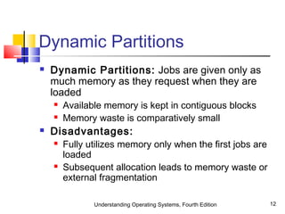 Understanding Operating Systems, Fourth Edition 12
Dynamic Partitions
 Dynamic Partitions: Jobs are given only as
much memory as they request when they are
loaded
 Available memory is kept in contiguous blocks
 Memory waste is comparatively small
 Disadvantages:
 Fully utilizes memory only when the first jobs are
loaded
 Subsequent allocation leads to memory waste or
external fragmentation
 