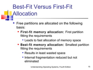 Understanding Operating Systems, Fourth Edition 15
Best-Fit Versus First-Fit
Allocation
 Free partitions are allocated on the following
basis:
 First-fit memory allocation: First partition
fitting the requirements

Leads to fast allocation of memory space
 Best-fit memory allocation: Smallest partition
fitting the requirements

Results in least wasted space

Internal fragmentation reduced but not
eliminated
 