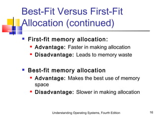 Understanding Operating Systems, Fourth Edition 16
Best-Fit Versus First-Fit
Allocation (continued)
 First-fit memory allocation:
 Advantage: Faster in making allocation
 Disadvantage: Leads to memory waste
 Best-fit memory allocation
 Advantage: Makes the best use of memory
space
 Disadvantage: Slower in making allocation
 