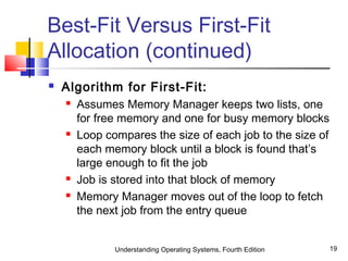 Understanding Operating Systems, Fourth Edition 19
Best-Fit Versus First-Fit
Allocation (continued)
 Algorithm for First-Fit:
 Assumes Memory Manager keeps two lists, one
for free memory and one for busy memory blocks
 Loop compares the size of each job to the size of
each memory block until a block is found that’s
large enough to fit the job
 Job is stored into that block of memory
 Memory Manager moves out of the loop to fetch
the next job from the entry queue
 