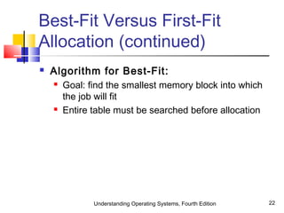 Understanding Operating Systems, Fourth Edition 22
Best-Fit Versus First-Fit
Allocation (continued)
 Algorithm for Best-Fit:
 Goal: find the smallest memory block into which
the job will fit
 Entire table must be searched before allocation
 