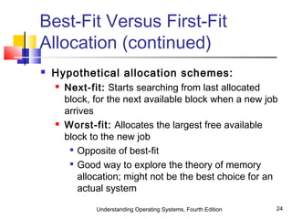 Understanding Operating Systems, Fourth Edition 24
Best-Fit Versus First-Fit
Allocation (continued)
 Hypothetical allocation schemes:
 Next-fit: Starts searching from last allocated
block, for the next available block when a new job
arrives
 Worst-fit: Allocates the largest free available
block to the new job

Opposite of best-fit

Good way to explore the theory of memory
allocation; might not be the best choice for an
actual system
 
