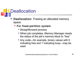 Understanding Operating Systems, Fourth Edition 26
Deallocation
 Deallocation: Freeing an allocated memory
space
 For fixed-partition system:

Straightforward process

When job completes, Memory Manager resets
the status of the job’s memory block to “free”

Any code—for example, binary values with 0
indicating free and 1 indicating busy—may be
used
 