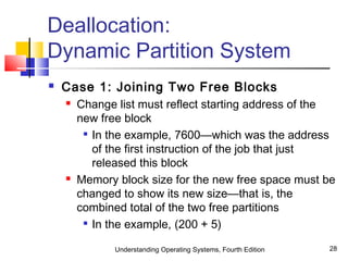 Understanding Operating Systems, Fourth Edition 28
Deallocation:
Dynamic Partition System
 Case 1: Joining Two Free Blocks
 Change list must reflect starting address of the
new free block

In the example, 7600—which was the address
of the first instruction of the job that just
released this block
 Memory block size for the new free space must be
changed to show its new size—that is, the
combined total of the two free partitions

In the example, (200 + 5)
 