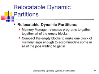 Understanding Operating Systems, Fourth Edition 39
Relocatable Dynamic
Partitions
 Relocatable Dynamic Partitions:
 Memory Manager relocates programs to gather
together all of the empty blocks
 Compact the empty blocks to make one block of
memory large enough to accommodate some or
all of the jobs waiting to get in
 
