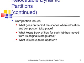Understanding Operating Systems, Fourth Edition 43
Relocatable Dynamic
Partitions
(continued)
 Compaction issues:
 What goes on behind the scenes when relocation
and compaction take place?
 What keeps track of how far each job has moved
from its original storage area?
 What lists have to be updated?
 