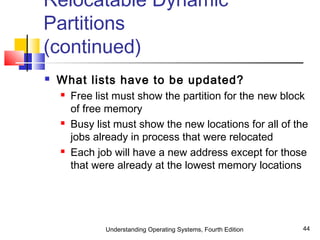 Understanding Operating Systems, Fourth Edition 44
Relocatable Dynamic
Partitions
(continued)
 What lists have to be updated?
 Free list must show the partition for the new block
of free memory
 Busy list must show the new locations for all of the
jobs already in process that were relocated
 Each job will have a new address except for those
that were already at the lowest memory locations
 