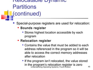 Understanding Operating Systems, Fourth Edition 45
Relocatable Dynamic
Partitions
(continued)
 Special-purpose registers are used for relocation:
 Bounds register

Stores highest location accessible by each
program
 Relocation register

Contains the value that must be added to each
address referenced in the program so it will be
able to access the correct memory addresses
after relocation

If the program isn’t relocated, the value stored
in the program’s relocation register is zero
 