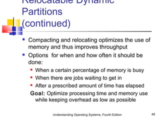 Understanding Operating Systems, Fourth Edition 48
Relocatable Dynamic
Partitions
(continued)
 Compacting and relocating optimizes the use of
memory and thus improves throughput
 Options for when and how often it should be
done:
 When a certain percentage of memory is busy
 When there are jobs waiting to get in
 After a prescribed amount of time has elapsed
Goal: Optimize processing time and memory use
while keeping overhead as low as possible
 