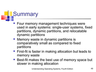 Understanding Operating Systems, Fourth Edition 49
Summary
 Four memory management techniques were
used in early systems: single-user systems, fixed
partitions, dynamic partitions, and relocatable
dynamic partitions
 Memory waste in dynamic partitions is
comparatively small as compared to fixed
partitions
 First-fit is faster in making allocation but leads to
memory waste
 Best-fit makes the best use of memory space but
slower in making allocation
 
