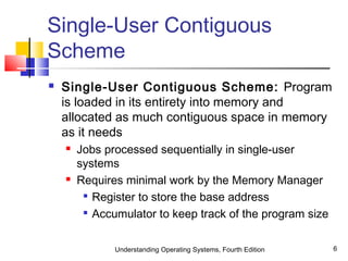 Understanding Operating Systems, Fourth Edition 6
Single-User Contiguous
Scheme
 Single-User Contiguous Scheme: Program
is loaded in its entirety into memory and
allocated as much contiguous space in memory
as it needs
 Jobs processed sequentially in single-user
systems
 Requires minimal work by the Memory Manager

Register to store the base address

Accumulator to keep track of the program size
 