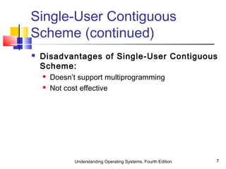 Understanding Operating Systems, Fourth Edition 7
Single-User Contiguous
Scheme (continued)
 Disadvantages of Single-User Contiguous
Scheme:
 Doesn’t support multiprogramming
 Not cost effective
 