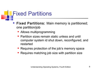Understanding Operating Systems, Fourth Edition 8
Fixed Partitions
 Fixed Partitions: Main memory is partitioned;
one partition/job
 Allows multiprogramming
 Partition sizes remain static unless and until
computer system id shut down, reconfigured, and
restarted
 Requires protection of the job’s memory space
 Requires matching job size with partition size
 