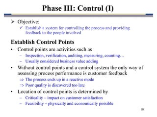 10
Phase III: Control (I)
 Objective:
 Establish a system for controlling the process and providing
feedback to the people involved
Establish Control Points
• Control points are activities such as
– Inspection, verification, auditing, measuring, counting…
– Usually considered business value adding
• Without control points and a control system the only way of
assessing process performance is customer feedback
 The process ends up in a reactive mode
 Poor quality is discovered too late
• Location of control points is determined by
– Criticality – impact on customer satisfaction
– Feasibility – physically and economically possible
 