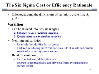 16
• Oriented around the dimensions of variation, cycle time &
yield
Variation
• Can be divided into two main types
1. Common cause or random variation
2. Special cause or non-random variation
• Non-random variation
– Relatively few identifiable root causes
– First step in reducing the overall variation is to eliminate non-random
variation by removing its root causes
• Random variation
– The result of many different causes
– Inherent in the process and can only be affected by changing the
process design
The Six Sigma Cost or Efficiency Rationale
 