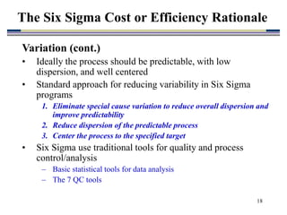 18
Variation (cont.)
• Ideally the process should be predictable, with low
dispersion, and well centered
• Standard approach for reducing variability in Six Sigma
programs
1. Eliminate special cause variation to reduce overall dispersion and
improve predictability
2. Reduce dispersion of the predictable process
3. Center the process to the specified target
• Six Sigma use traditional tools for quality and process
control/analysis
– Basic statistical tools for data analysis
– The 7 QC tools
The Six Sigma Cost or Efficiency Rationale
 