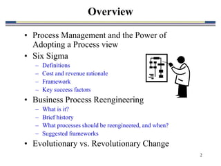 2
Overview
• Process Management and the Power of
Adopting a Process view
• Six Sigma
– Definitions
– Cost and revenue rationale
– Framework
– Key success factors
• Business Process Reengineering
– What is it?
– Brief history
– What processes should be reengineered, and when?
– Suggested frameworks
• Evolutionary vs. Revolutionary Change
 