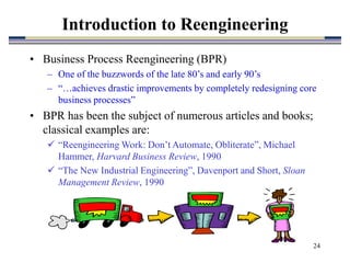 24
Introduction to Reengineering
• Business Process Reengineering (BPR)
– One of the buzzwords of the late 80’s and early 90’s
– “…achieves drastic improvements by completely redesigning core
business processes”
• BPR has been the subject of numerous articles and books;
classical examples are:
 “Reengineering Work: Don’t Automate, Obliterate”, Michael
Hammer, Harvard Business Review, 1990
 “The New Industrial Engineering”, Davenport and Short, Sloan
Management Review, 1990
 