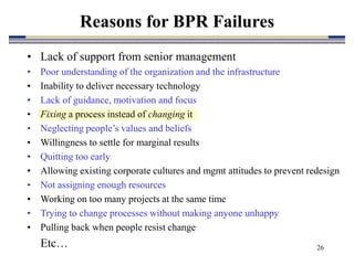 26
• Lack of support from senior management
• Poor understanding of the organization and the infrastructure
• Inability to deliver necessary technology
• Lack of guidance, motivation and focus
• Fixing a process instead of changing it
• Neglecting people’s values and beliefs
• Willingness to settle for marginal results
• Quitting too early
• Allowing existing corporate cultures and mgmt attitudes to prevent redesign
• Not assigning enough resources
• Working on too many projects at the same time
• Trying to change processes without making anyone unhappy
• Pulling back when people resist change
Etc…
Reasons for BPR Failures
 