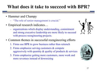 27
What does it take to succeed with BPR?
• Hammer and Champy
– “The role of senior management is crucial.”
• Empirical research indicates…
– organizations which display understanding, commitment
and strong executive leadership are more likely to succeed
with process reengineering projects.
• Common themes in successful reengineering efforts
1. Firms use BPR to grow business rather than retrench
2. Firms emphasize serving customers & compete
aggressively with quantity & quality of products & services
3. Firms emphasize getting more customers, more work and
more revenues instead of downsizing
 