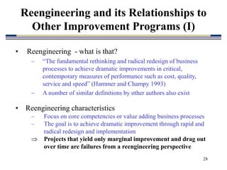 28
Reengineering and its Relationships to
Other Improvement Programs (I)
• Reengineering - what is that?
– “The fundamental rethinking and radical redesign of business
processes to achieve dramatic improvements in critical,
contemporary measures of performance such as cost, quality,
service and speed” (Hammer and Champy 1993)
– A number of similar definitions by other authors also exist
• Reengineering characteristics
– Focus on core competencies or value adding business processes
– The goal is to achieve dramatic improvement through rapid and
radical redesign and implementation
 Projects that yield only marginal improvement and drag out
over time are failures from a reengineering perspective
 